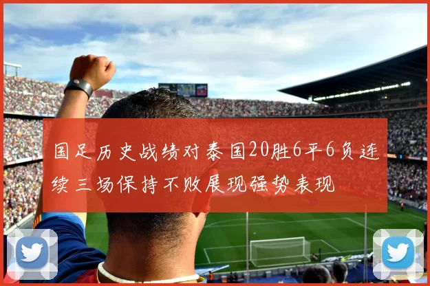 国足历史战绩对泰国20胜6平6负连续三场保持不败展现强势表现
