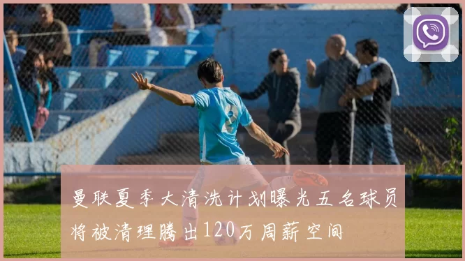 曼联夏季大清洗计划曝光五名球员将被清理腾出120万周薪空间
