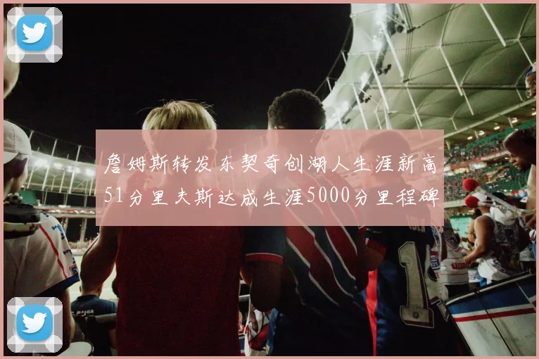 詹姆斯转发东契奇创湖人生涯新高51分里夫斯达成生涯5000分里程碑