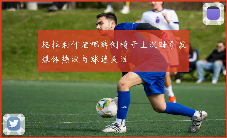 格拉利什酒吧醉倒椅子上沉睡引发媒体热议与球迷关注
