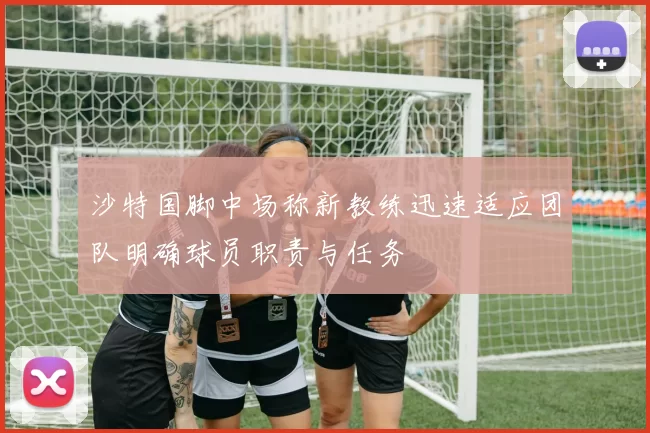 沙特国脚中场称新教练迅速适应团队明确球员职责与任务