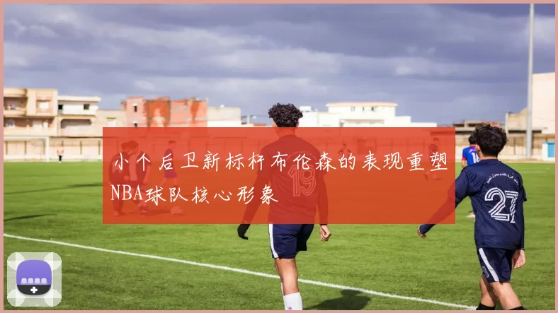 小个后卫新标杆布伦森的表现重塑NBA球队核心形象