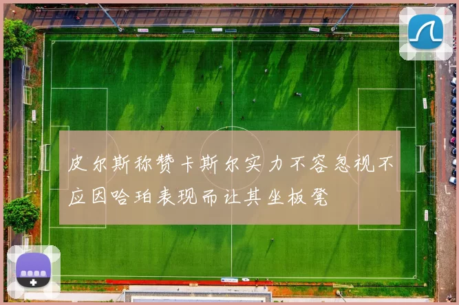 皮尔斯称赞卡斯尔实力不容忽视不应因哈珀表现而让其坐板凳