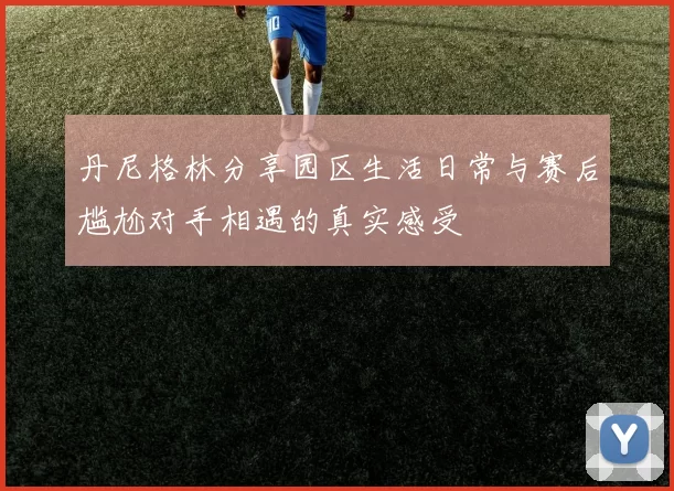 丹尼格林分享园区生活日常与赛后尴尬对手相遇的真实感受