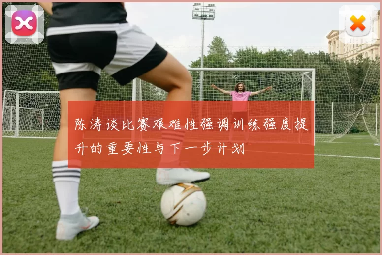 陈涛谈比赛艰难性强调训练强度提升的重要性与下一步计划