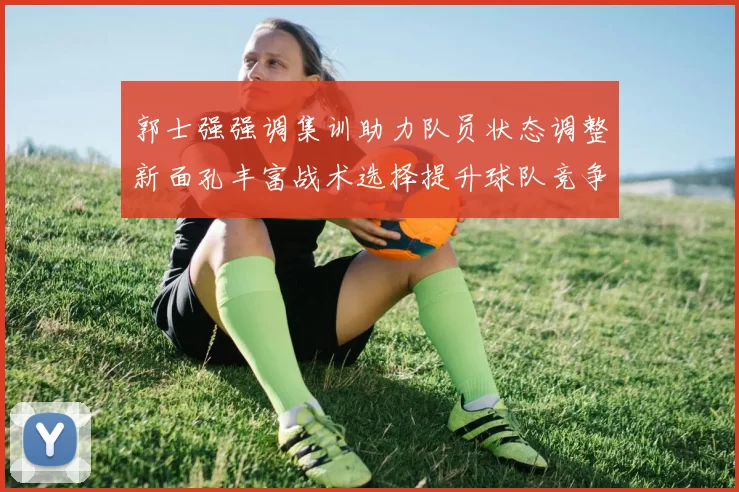 郭士强强调集训助力队员状态调整新面孔丰富战术选择提升球队竞争力