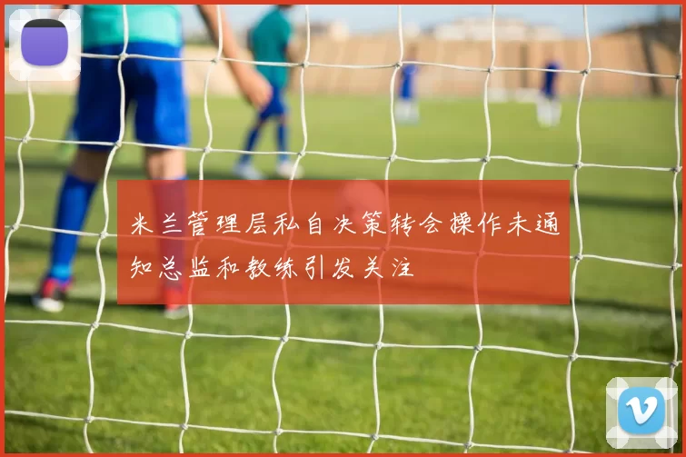 米兰管理层私自决策转会操作未通知总监和教练引发关注