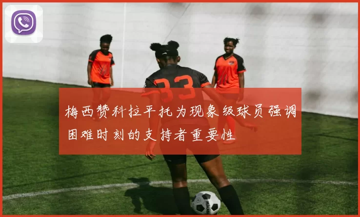 梅西赞科拉平托为现象级球员强调困难时刻的支持者重要性