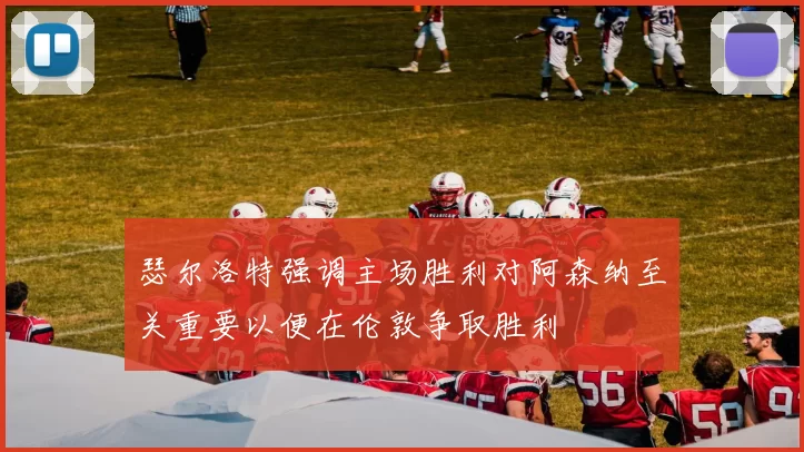 瑟尔洛特强调主场胜利对阿森纳至关重要以便在伦敦争取胜利
