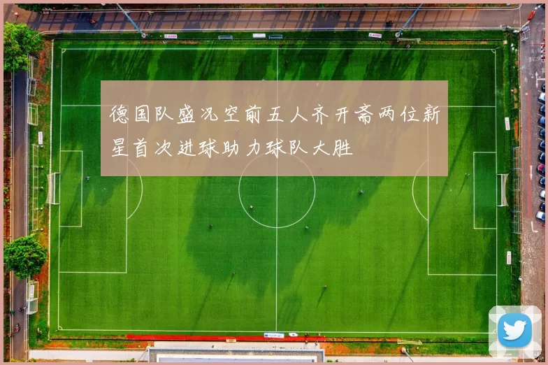 德国队盛况空前五人齐开斋两位新星首次进球助力球队大胜