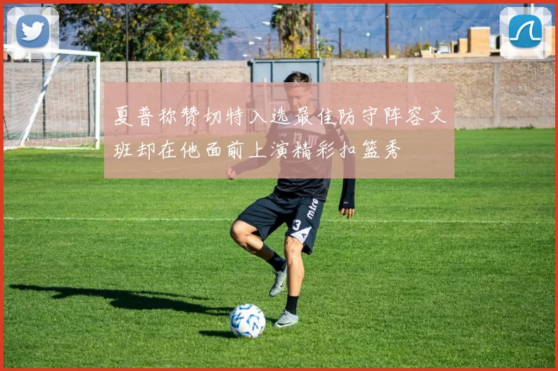 夏普称赞切特入选最佳防守阵容文班却在他面前上演精彩扣篮秀