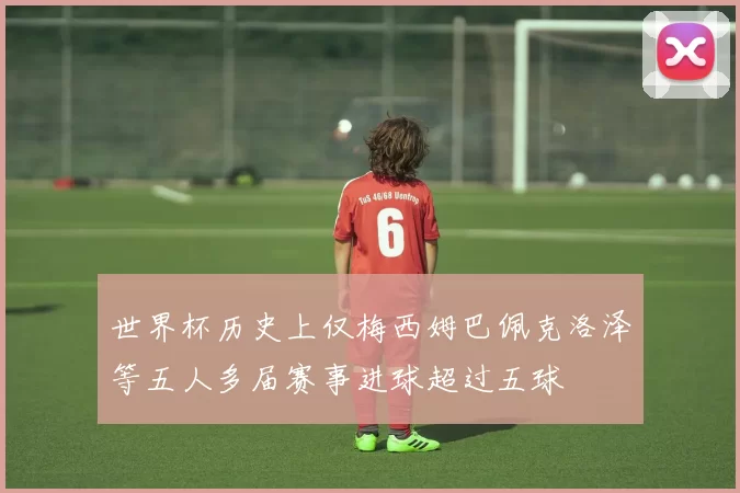 世界杯历史上仅梅西姆巴佩克洛泽等五人多届赛事进球超过五球