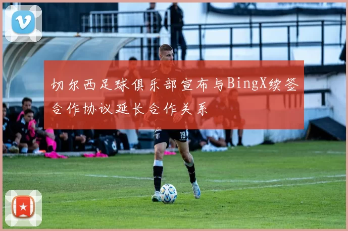 切尔西足球俱乐部宣布与BingX续签合作协议延长合作关系