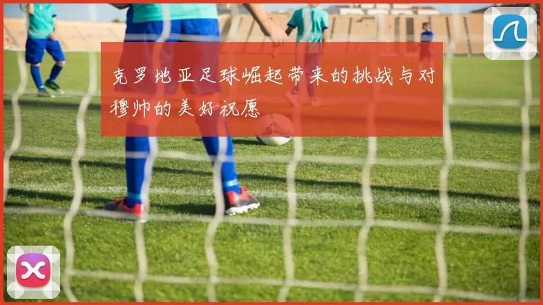 克罗地亚足球崛起带来的挑战与对穆帅的美好祝愿