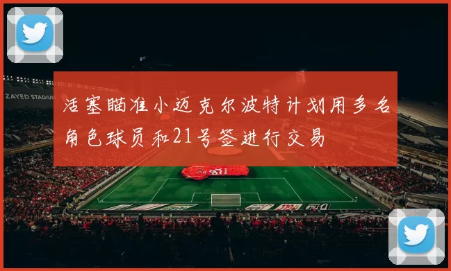 活塞瞄准小迈克尔波特计划用多名角色球员和21号签进行交易