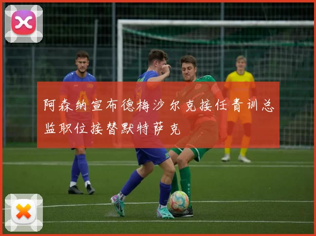阿森纳宣布德梅沙尔克接任青训总监职位接替默特萨克